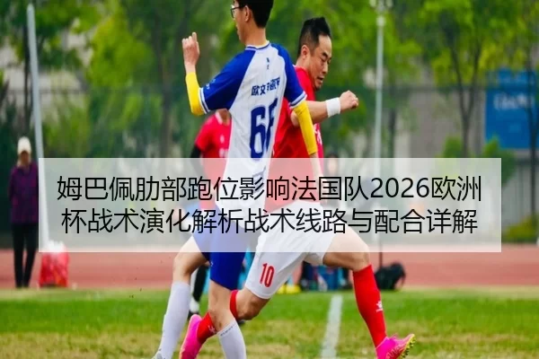 姆巴佩肋部跑位影响法国队2026欧洲杯战术演化解析战术线路与配合详解