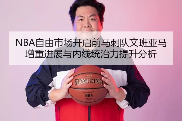 NBA自由市场开启前马刺队文班亚马增重进展与内线统治力提升分析